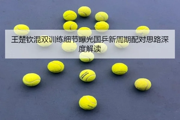 王楚钦混双训练细节曝光国乒新周期配对思路深度解读